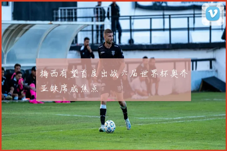 梅西有望首度出战六届世界杯奥乔亚缺席成焦点