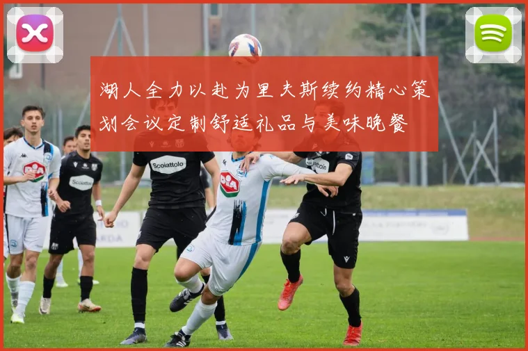 湖人全力以赴为里夫斯续约精心策划会议定制舒适礼品与美味晚餐