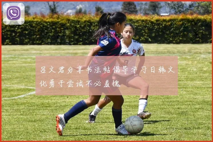 吕文君分享书法帖倡导学习日韩文化勇于尝试不必羞愧