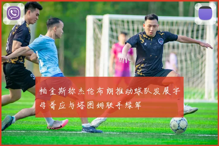 帕金斯称杰伦布朗推动球队发展字母哥应与塔图姆联手绿军