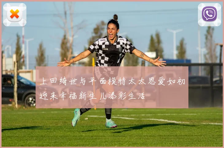 上田绮世与平面模特太太恩爱如初迎来幸福新生儿添彩生活
