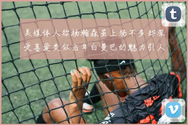 美媒体人称杨瀚森虽上场不多却深受喜爱类似当年白曼巴的魅力引人瞩目