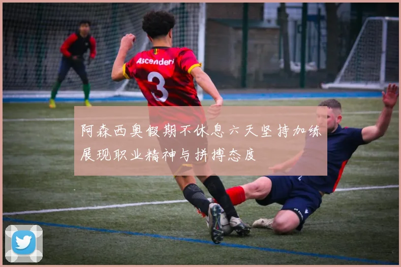 阿森西奥假期不休息六天坚持加练展现职业精神与拼搏态度