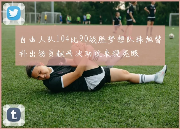 自由人队104比90战胜梦想队韩旭替补出场贡献两次助攻表现亮眼