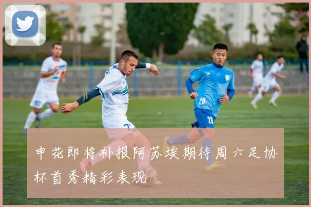 申花即将补报阿苏埃期待周六足协杯首秀精彩表现