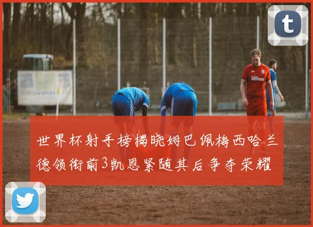 世界杯射手榜揭晓姆巴佩梅西哈兰德领衔前3凯恩紧随其后争夺荣耀