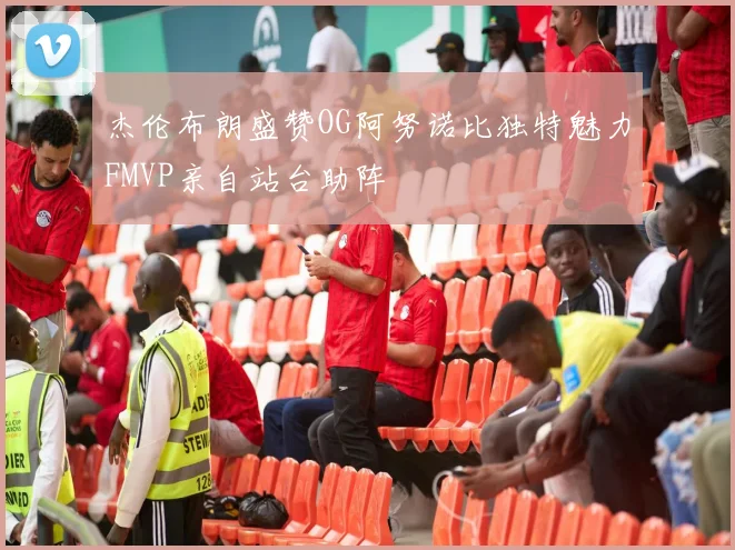杰伦布朗盛赞OG阿努诺比独特魅力FMVP亲自站台助阵