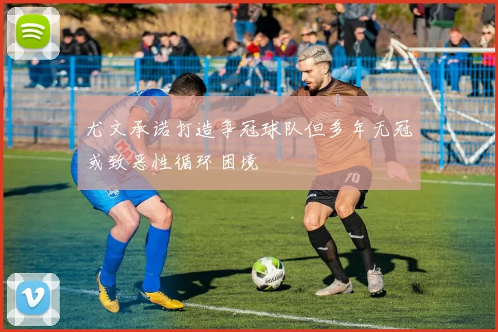 尤文承诺打造争冠球队但多年无冠或致恶性循环困境