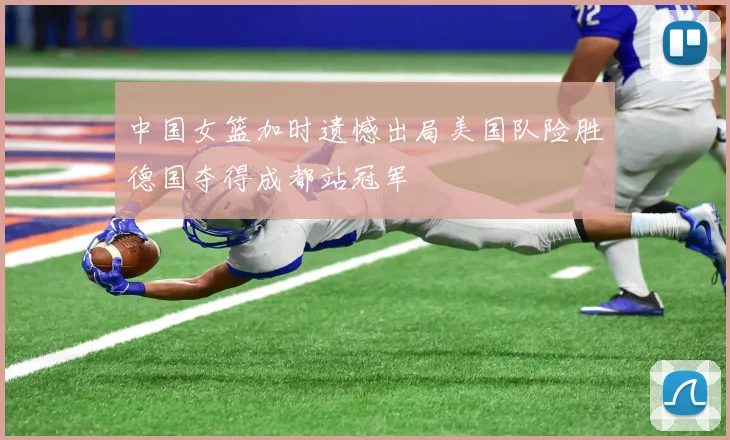中国女篮加时遗憾出局美国队险胜德国夺得成都站冠军