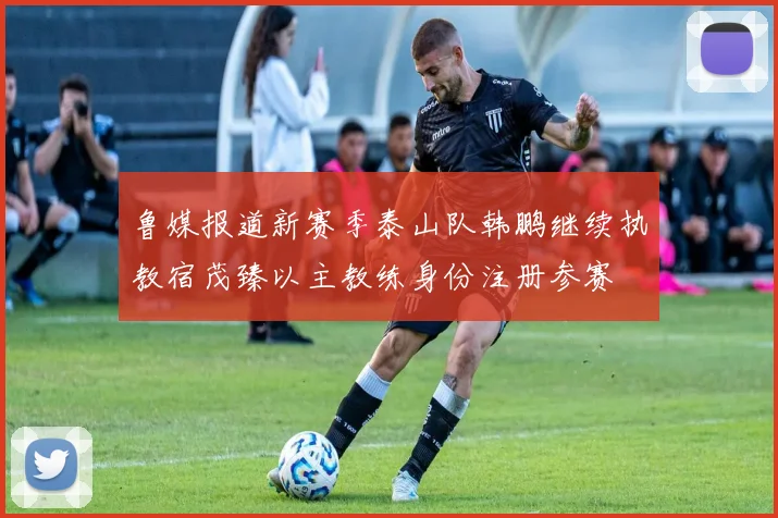 鲁媒报道新赛季泰山队韩鹏继续执教宿茂臻以主教练身份注册参赛