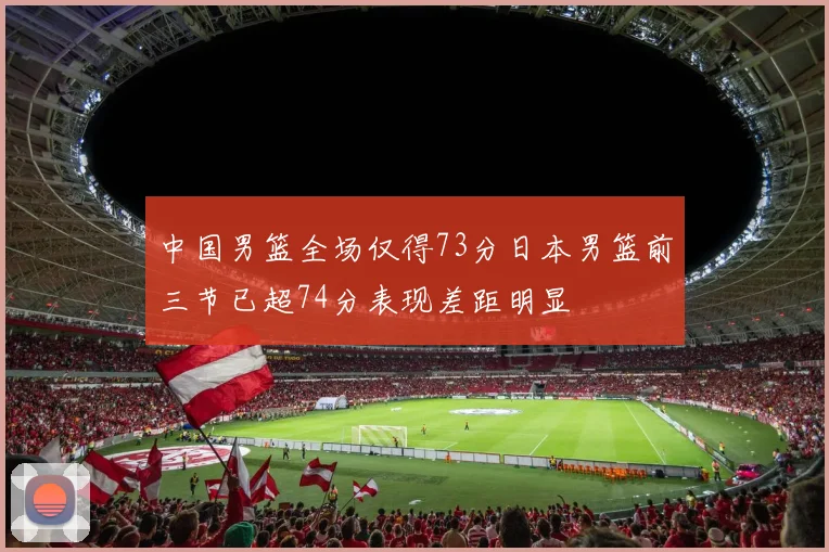 中国男篮全场仅得73分日本男篮前三节已超74分表现差距明显