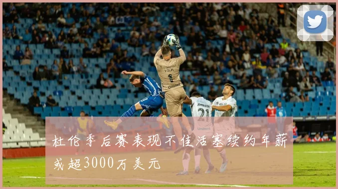 杜伦季后赛表现不佳活塞续约年薪或超3000万美元
