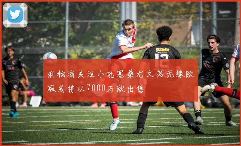 利物浦关注小孔塞桑尤文若无缘欧冠或将以7000万欧出售