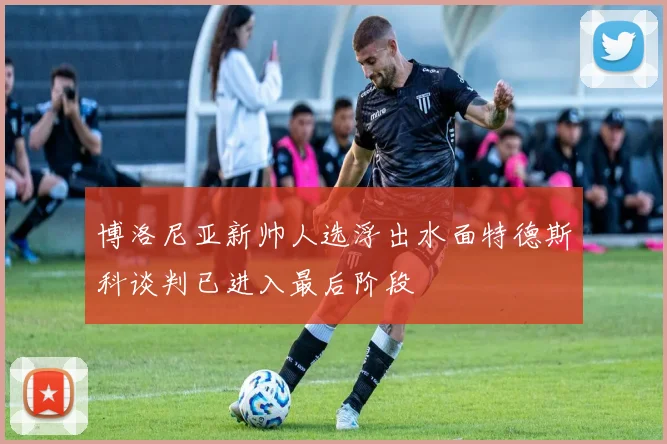 博洛尼亚新帅人选浮出水面特德斯科谈判已进入最后阶段
