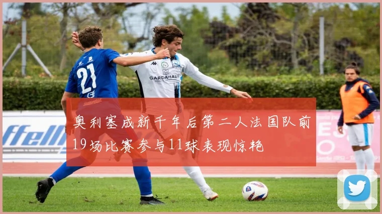 奥利塞成新千年后第二人法国队前19场比赛参与11球表现惊艳