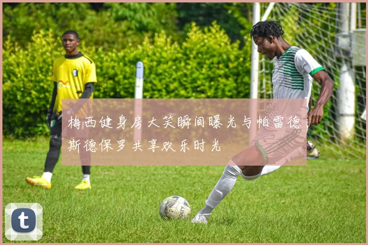 梅西健身房大笑瞬间曝光与帕雷德斯德保罗共享欢乐时光