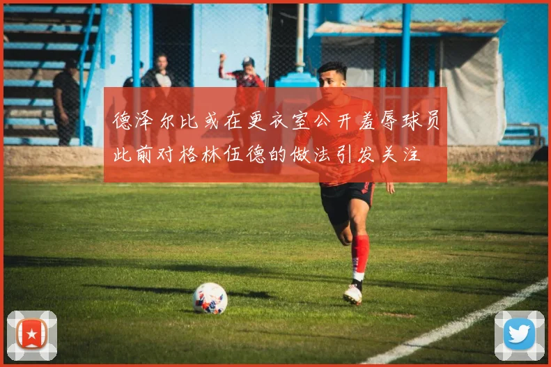德泽尔比或在更衣室公开羞辱球员此前对格林伍德的做法引发关注