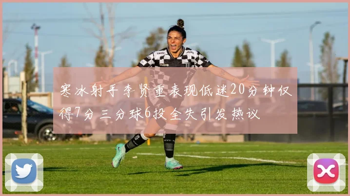 寒冰射手李贤重表现低迷20分钟仅得7分三分球6投全失引发热议