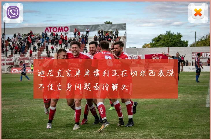 迪尼直言库库雷利亚在切尔西表现不佳自身问题亟待解决