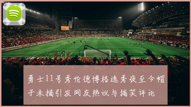 勇士11号秀伦德博格选秀夜至今帽子未摘引发网友热议与搞笑评论