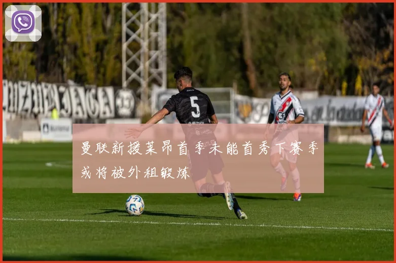 曼联新援莱昂首季未能首秀下赛季或将被外租锻炼