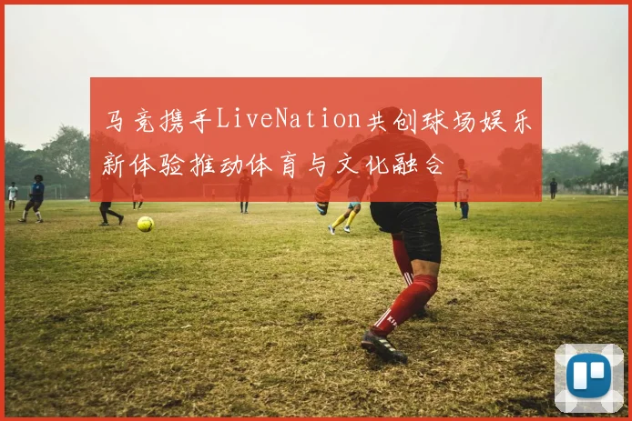 马竞携手LiveNation共创球场娱乐新体验推动体育与文化融合