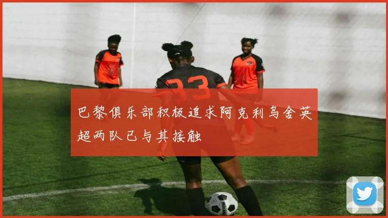 巴黎俱乐部积极追求阿克利乌舍英超两队已与其接触