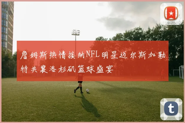 詹姆斯热情接纳NFL明星迈尔斯加勒特共襄洛杉矶篮球盛宴